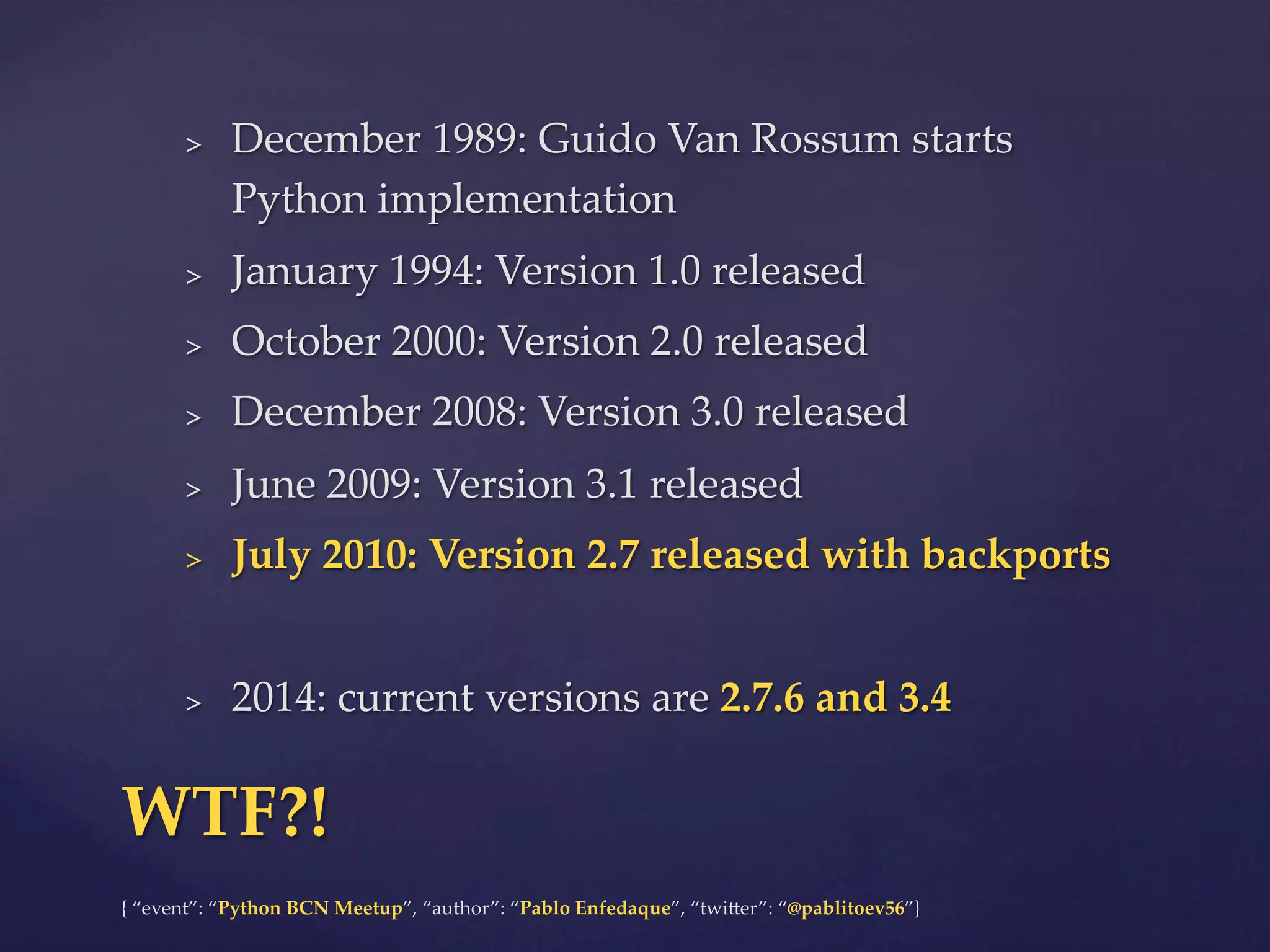 {  “event”:  “Python  BCN  Meetup”,  “author”:  “Pablo  Enfedaque”,  “twi6er”:  “@pablitoev56”}	
	
>  December  1989:  Guido  Van  Rossum  starts  
Python  implementation	
>  January  1994:  Version  1.0  released	
>  October  2000:  Version  2.0  released	
>  December  2008:  Version  3.0  released	
>  June  2009:  Version  3.1  released	
>  July  2010:  Version  2.7  released  with  backports	
>  2014:  current  versions  are  2.7.6  and  3.4	
WTF?!	
 