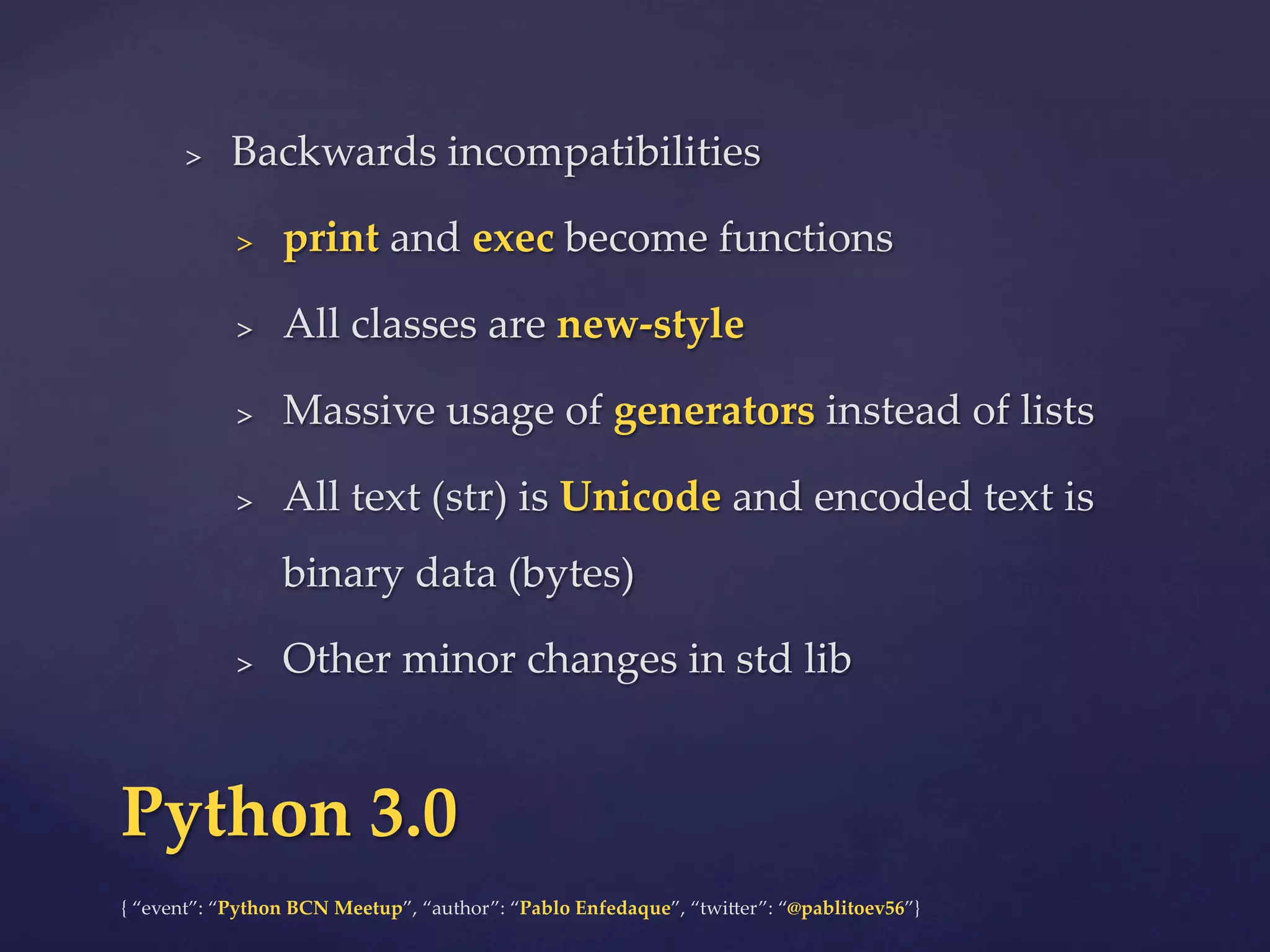 {  “event”:  “Python  BCN  Meetup”,  “author”:  “Pablo  Enfedaque”,  “twi6er”:  “@pablitoev56”}	
	
>  Backwards  incompatibilities	
>  print  and  exec  become  functions	
>  All  classes  are  new-­‐‑style	
>  Massive  usage  of  generators  instead  of  lists	
>  All  text  (str)  is  Unicode  and  encoded  text  is  
binary  data  (bytes)	
>  Other  minor  changes  in  std  lib	
Python  3.0	
 