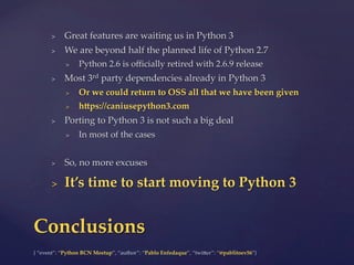 {  “event”:  “Python  BCN  Meetup”,  “author”:  “Pablo  Enfedaque”,  “twi6er”:  “@pablitoev56”}	
	
>  Great  features  are  waiting  us  in  Python  3	
>  We  are  beyond  half  the  planned  life  of  Python  2.7	
>  Python  2.6  is  oﬃcially  retired  with  2.6.9  release	
>  Most  3rd  party  dependencies  already  in  Python  3	
>  Or  we  could  return  to  OSS  all  that  we  have  been  given	
>  hZps://caniusepython3.com	
>  Porting  to  Python  3  is  not  such  a  big  deal	
>  In  most  of  the  cases	
>  So,  no  more  excuses	
>  It’s  time  to  start  moving  to  Python  3	
Conclusions	
 