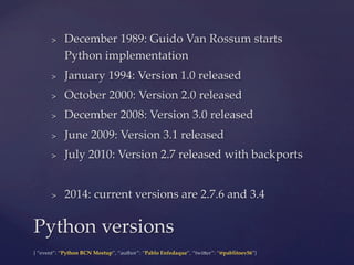 {  “event”:  “Python  BCN  Meetup”,  “author”:  “Pablo  Enfedaque”,  “twi6er”:  “@pablitoev56”}	
	
>  December  1989:  Guido  Van  Rossum  starts  
Python  implementation	
>  January  1994:  Version  1.0  released	
>  October  2000:  Version  2.0  released	
>  December  2008:  Version  3.0  released	
>  June  2009:  Version  3.1  released	
>  July  2010:  Version  2.7  released  with  backports	
>  2014:  current  versions  are  2.7.6  and  3.4	
Python  versions	
 