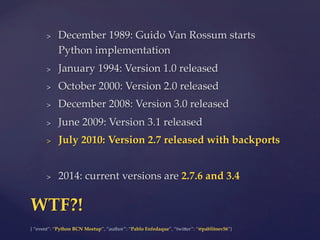 {  “event”:  “Python  BCN  Meetup”,  “author”:  “Pablo  Enfedaque”,  “twi6er”:  “@pablitoev56”}	
	
>  December  1989:  Guido  Van  Rossum  starts  
Python  implementation	
>  January  1994:  Version  1.0  released	
>  October  2000:  Version  2.0  released	
>  December  2008:  Version  3.0  released	
>  June  2009:  Version  3.1  released	
>  July  2010:  Version  2.7  released  with  backports	
>  2014:  current  versions  are  2.7.6  and  3.4	
WTF?!	
 