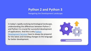 Python 2 and Python 3
Navigating the Development Landscape
In today's rapidly evolving technological landscape,
understanding the differences between Python 2
and Python 3 is crucial for successful development
of applications. And this is why Python
Development Services have to always be prepared
for the latest and trending changes to the language
for better development.
 