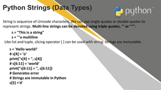 Python Strings (Data Types)
String is sequence of Unicode characters. We can use single quotes or double quotes to
represent strings. Multi-line strings can be denoted using triple quotes, ''' or """.
s = "This is a string"
s = '''a multiline
Like list and tuple, slicing operator [ ] can be used with string. Strings are immutable.
s = 'Hello world!'
# s[4] = 'o'
print("s[4] = ", s[4])
# s[6:11] = 'world'
print("s[6:11] = ", s[6:11])
# Generates error
# Strings are immutable in Python
s[5] ='d'
 