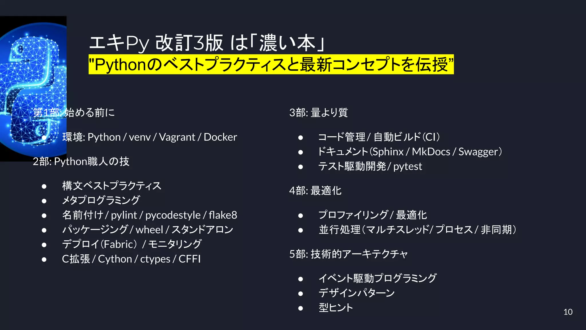 エキPy 改訂3版 は「濃い本」
"Pythonのベストプラクティスと最新コンセプトを伝授”
10
第1部: 始める前に
● 環境: Python / venv / Vagrant / Docker
2部: Python職人の技
● 構文ベストプラクティス
● メタプログラミング
● 名前付け/ pylint / pycodestyle / ﬂake8
● パッケージング/ wheel / スタンドアロン
● デプロイ（Fabric） / モニタリング
● C拡張 / Cython / ctypes / CFFI
3部: 量より質
● コード管理/ 自動ビルド（CI）
● ドキュメント（Sphinx / MkDocs / Swagger）
● テスト駆動開発/ pytest
4部: 最適化
● プロファイリング/ 最適化
● 並行処理（マルチスレッド/ プロセス/ 非同期）
5部: 技術的アーキテクチャ
● イベント駆動プログラミング
● デザインパターン
● 型ヒント
 