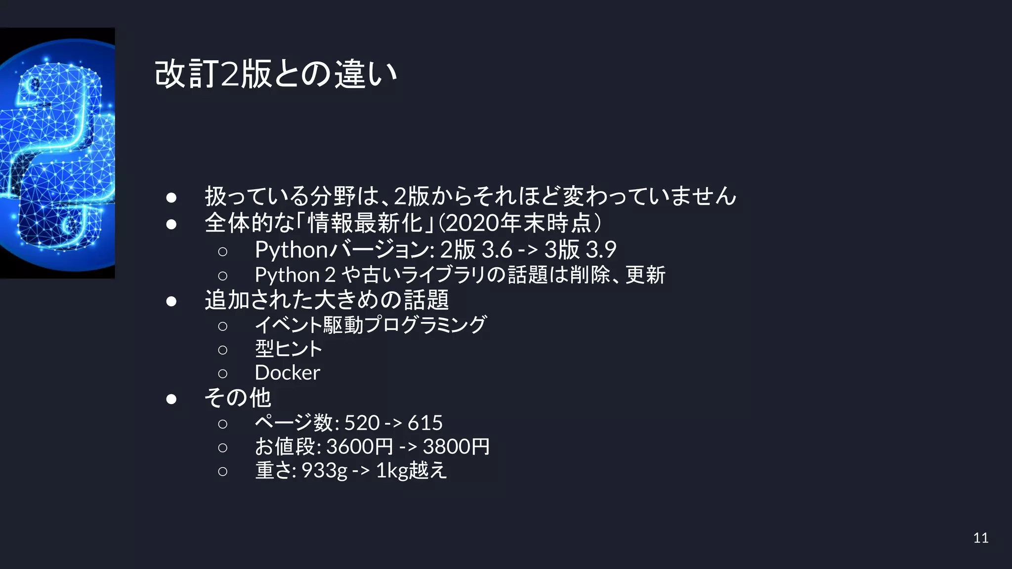 改訂2版との違い
● 扱っている分野は、2版からそれほど変わっていません
● 全体的な「情報最新化」（2020年末時点）
○ Pythonバージョン: 2版 3.6 -> 3版 3.9
○ Python 2 や古いライブラリの話題は削除、更新
● 追加された大きめの話題
○ イベント駆動プログラミング
○ 型ヒント
○ Docker
● その他
○ ページ数: 520 -> 615
○ お値段: 3600円 -> 3800円
○ 重さ: 933g -> 1kg越え
11
 