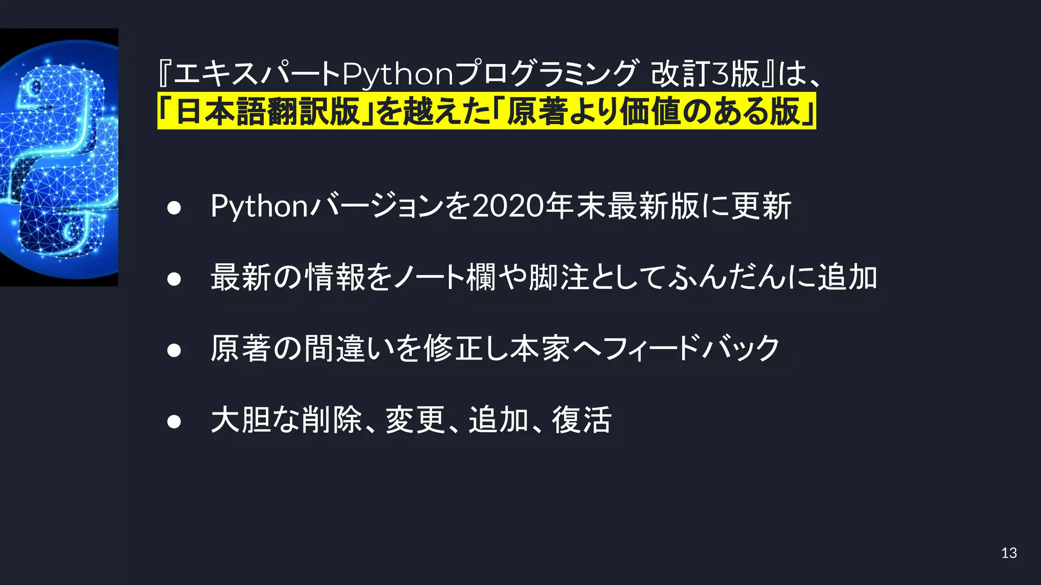 『エキスパートPythonプログラミング 改訂3版』は、
「日本語翻訳版」を越えた「原著より価値のある版」
13
● Pythonバージョンを2020年末最新版に更新
● 最新の情報をノート欄や脚注としてふんだんに追加
● 原著の間違いを修正し本家へフィードバック
● 大胆な削除、変更、追加、復活
 