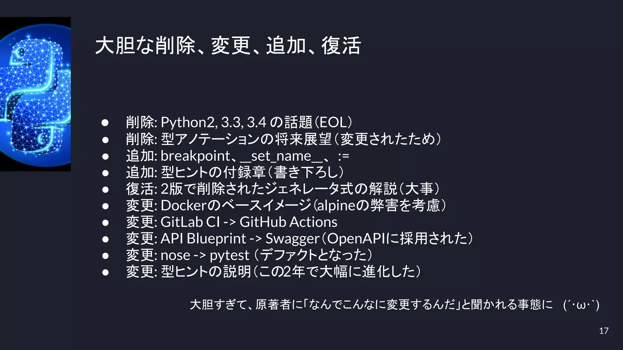 大胆な削除、変更、追加、復活
17
● 削除: Python2, 3.3, 3.4 の話題（EOL）
● 削除: 型アノテーションの将来展望（変更されたため）
● 追加: breakpoint、__set_name__、 :=
● 追加: 型ヒントの付録章（書き下ろし）
● 復活: 2版で削除されたジェネレータ式の解説（大事）
● 変更: Dockerのベースイメージ（alpineの弊害を考慮）
● 変更: GitLab CI -> GitHub Actions
● 変更: API Blueprint -> Swagger（OpenAPIに採用された）
● 変更: nose -> pytest （デファクトとなった）
● 変更: 型ヒントの説明（この2年で大幅に進化した）
大胆すぎて、原著者に「なんでこんなに変更するんだ」と聞かれる事態に (´･ω･`)
 