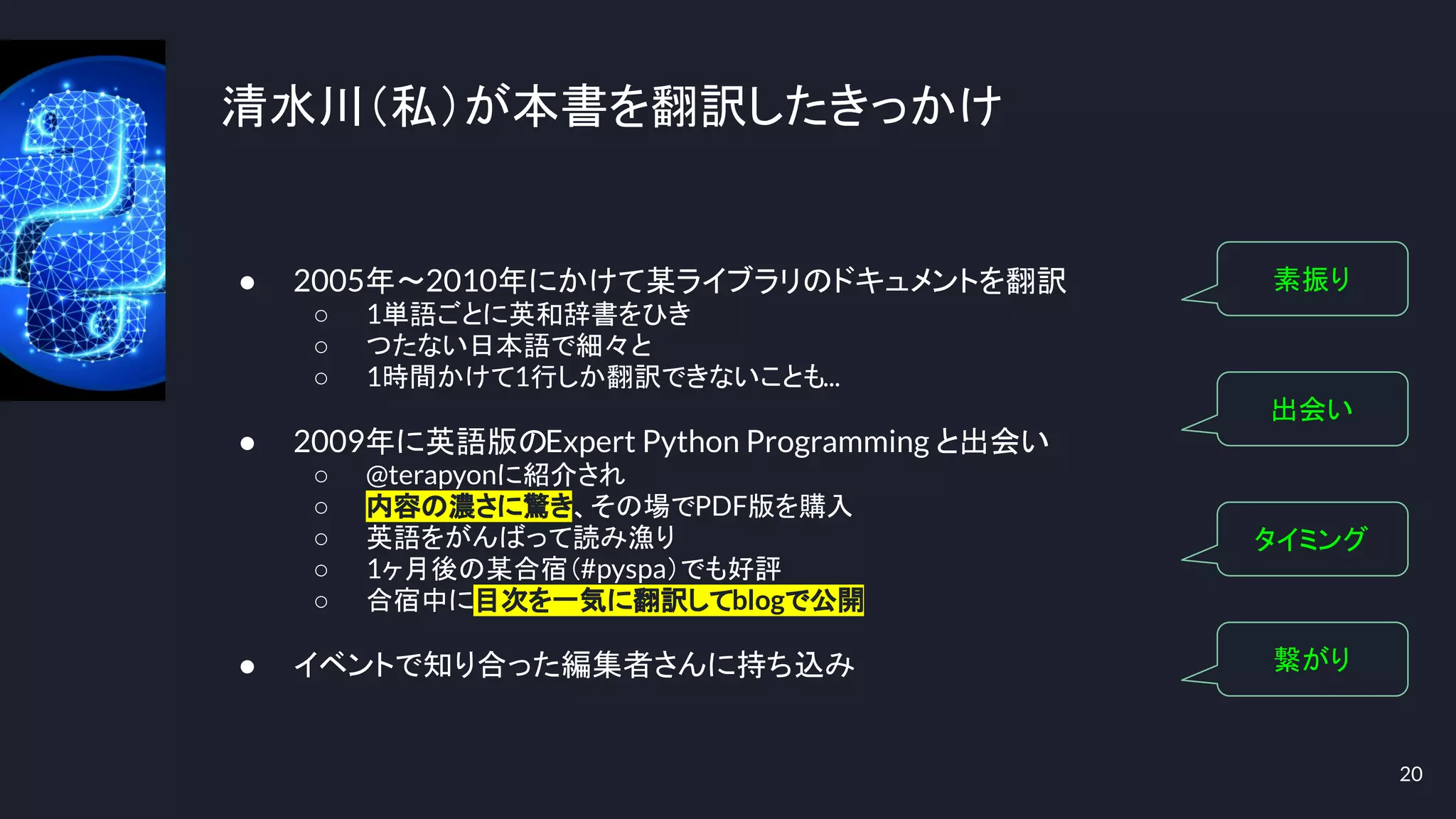 清水川（私）が本書を翻訳したきっかけ
● 2005年～2010年にかけて某ライブラリのドキュメントを翻訳
○ 1単語ごとに英和辞書をひき
○ つたない日本語で細々と
○ 1時間かけて1行しか翻訳できないことも...
● 2009年に英語版のExpert Python Programming と出会い
○ @terapyonに紹介され
○ 内容の濃さに驚き、その場でPDF版を購入
○ 英語をがんばって読み漁り
○ 1ヶ月後の某合宿（#pyspa）でも好評
○ 合宿中に目次を一気に翻訳してblogで公開
● イベントで知り合った編集者さんに持ち込み
20
素振り
出会い
タイミング
繋がり
 