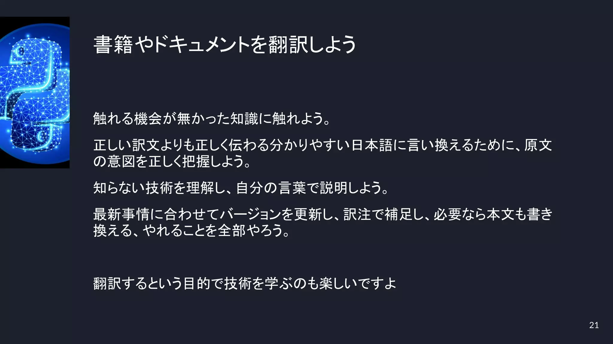 書籍やドキュメントを翻訳しよう
触れる機会が無かった知識に触れよう。
正しい訳文よりも正しく伝わる分かりやすい日本語に言い換えるために、原文
の意図を正しく把握しよう。
知らない技術を理解し、自分の言葉で説明しよう。
最新事情に合わせてバージョンを更新し、訳注で補足し、必要なら本文も書き
換える、やれることを全部やろう。
翻訳するという目的で技術を学ぶのも楽しいですよ
21
 