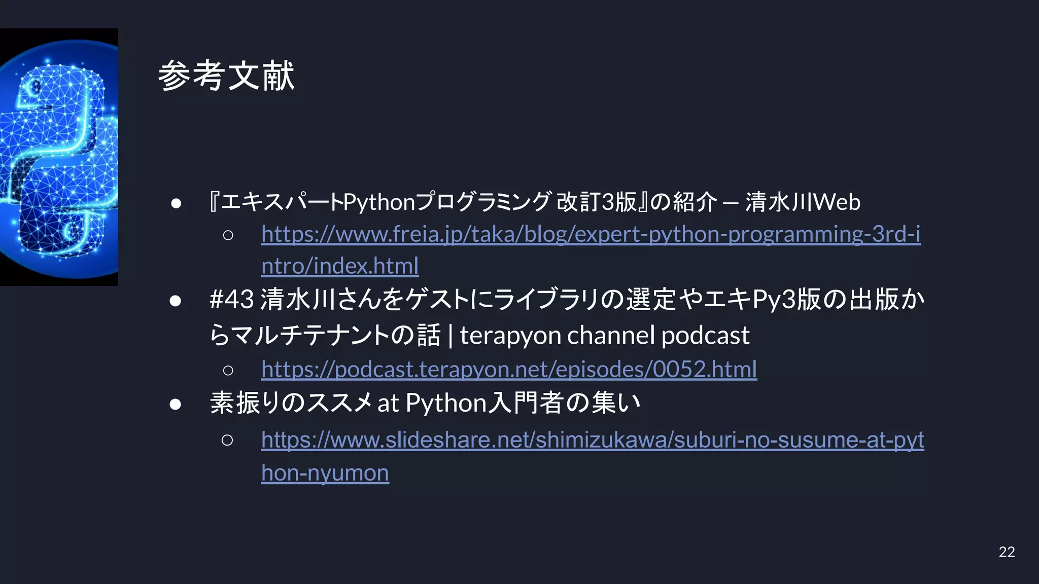参考文献
● 『エキスパートPythonプログラミング改訂3版』の紹介— 清水川Web
○ https://www.freia.jp/taka/blog/expert-python-programming-3rd-i
ntro/index.html
● #43 清水川さんをゲストにライブラリの選定やエキPy3版の出版か
らマルチテナントの話 | terapyon channel podcast
○ https://podcast.terapyon.net/episodes/0052.html
● 素振りのススメ at Python入門者の集い
○ https://www.slideshare.net/shimizukawa/suburi-no-susume-at-pyt
hon-nyumon
22
 