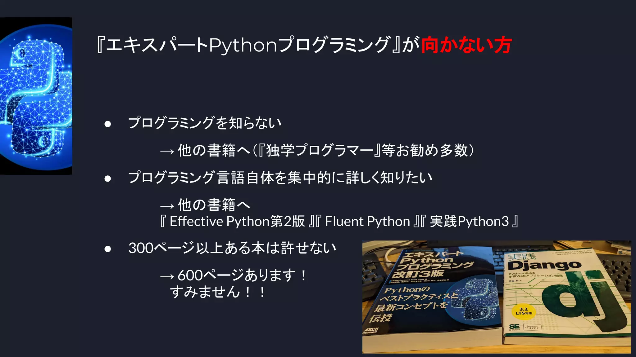 『エキスパートPythonプログラミング』が向かない方
7
● プログラミングを知らない
→ 他の書籍へ（『独学プログラマー』等お勧め多数）
● プログラミング言語自体を集中的に詳しく知りたい
→ 他の書籍へ
『 Effective Python第2版 』『 Fluent Python 』『 実践Python3 』
● 300ページ以上ある本は許せない
→ 600ページあります！
　すみません！！
 