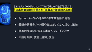 『エキスパートPythonプログラミング 改訂3版』は、
「日本語翻訳版」を越えた「原著より価値のある版」
13
● Pythonバージョンを2020年末最新版に更新
● 最新の情報をノート欄や脚注としてふんだんに追加
● 原著の間違いを修正し本家へフィードバック
● 大胆な削除、変更、追加、復活
 
