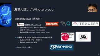 @shimizukawa （清水川）
● BeProud 取締役 / IT Architect
○ 受託開発（Webアプリ / 機械学習 / 数理最適化）
○ 自社サービス（connpass / PyQ / TRACERY）
○ Python研修（Python基礎、Django、Pandas、その他）
● 一般社団法人PyCon JP Association 会計理事
○ PyCon JP 年次イベントの見守り
○ Python Boot Camp 主催
● Sphinx （コミッター休業中）
おまえ誰よ / Who are you
2
 