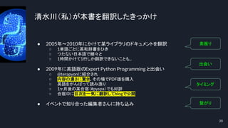 清水川（私）が本書を翻訳したきっかけ
● 2005年～2010年にかけて某ライブラリのドキュメントを翻訳
○ 1単語ごとに英和辞書をひき
○ つたない日本語で細々と
○ 1時間かけて1行しか翻訳できないことも...
● 2009年に英語版のExpert Python Programming と出会い
○ @terapyonに紹介され
○ 内容の濃さに驚き、その場でPDF版を購入
○ 英語をがんばって読み漁り
○ 1ヶ月後の某合宿（#pyspa）でも好評
○ 合宿中に目次を一気に翻訳してblogで公開
● イベントで知り合った編集者さんに持ち込み
20
素振り
出会い
タイミング
繋がり
 