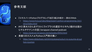 参考文献
● 『エキスパートPythonプログラミング改訂3版』の紹介— 清水川Web
○ https://www.freia.jp/taka/blog/expert-python-programming-3rd-i
ntro/index.html
● #43 清水川さんをゲストにライブラリの選定やエキPy3版の出版か
らマルチテナントの話 | terapyon channel podcast
○ https://podcast.terapyon.net/episodes/0052.html
● 素振りのススメ at Python入門者の集い
○ https://www.slideshare.net/shimizukawa/suburi-no-susume-at-pyt
hon-nyumon
22
 