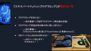 『エキスパートPythonプログラミング』が向かない方
7
● プログラミングを知らない
→ 他の書籍へ（『独学プログラマー』等お勧め多数）
● プログラミング言語自体を集中的に詳しく知りたい
→ 他の書籍へ
『 Effective Python第2版 』『 Fluent Python 』『 実践Python3 』
● 300ページ以上ある本は許せない
→ 600ページあります！
　すみません！！
 