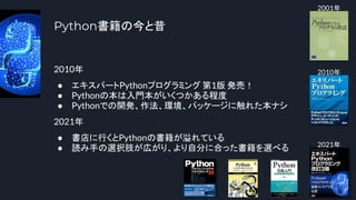 Python書籍の今と昔
2010年
● エキスパートPythonプログラミング 第1版 発売！
● Pythonの本は入門本がいくつかある程度
● Pythonでの開発、作法、環境、パッケージに触れた本ナシ
2021年
● 書店に行くとPythonの書籍が溢れている
● 読み手の選択肢が広がり、より自分に合った書籍を選べる
8
2001年
2010年
2021年
 