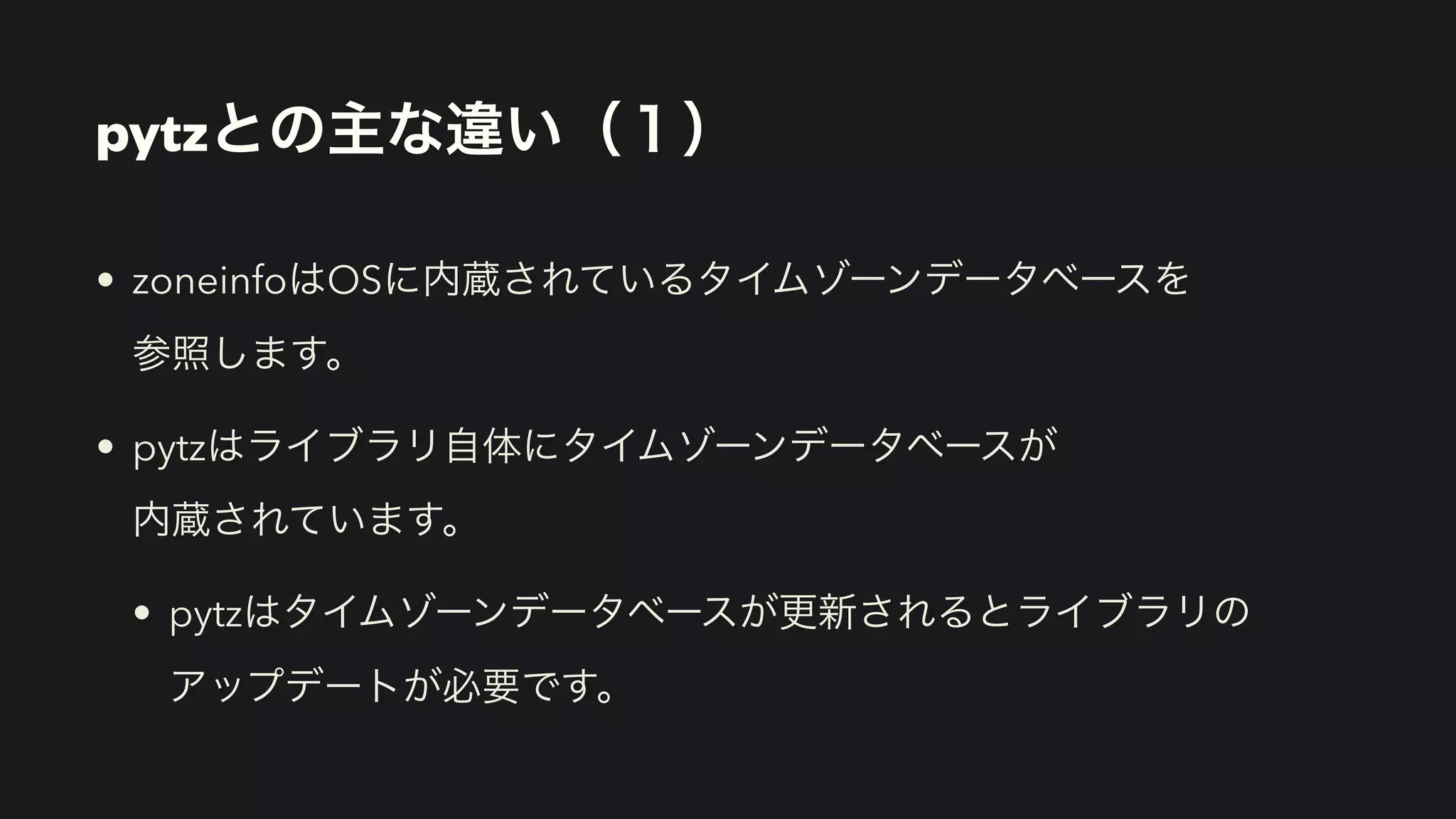 pytzとの主な違い（１）
• zoneinfoはOSに内蔵されているタイムゾーンデータベースを 
参照します。
• pytzはライブラリ自体にタイムゾーンデータベースが 
内蔵されています。
• pytzはタイムゾーンデータベースが更新されるとライブラリの 
アップデートが必要です。
 