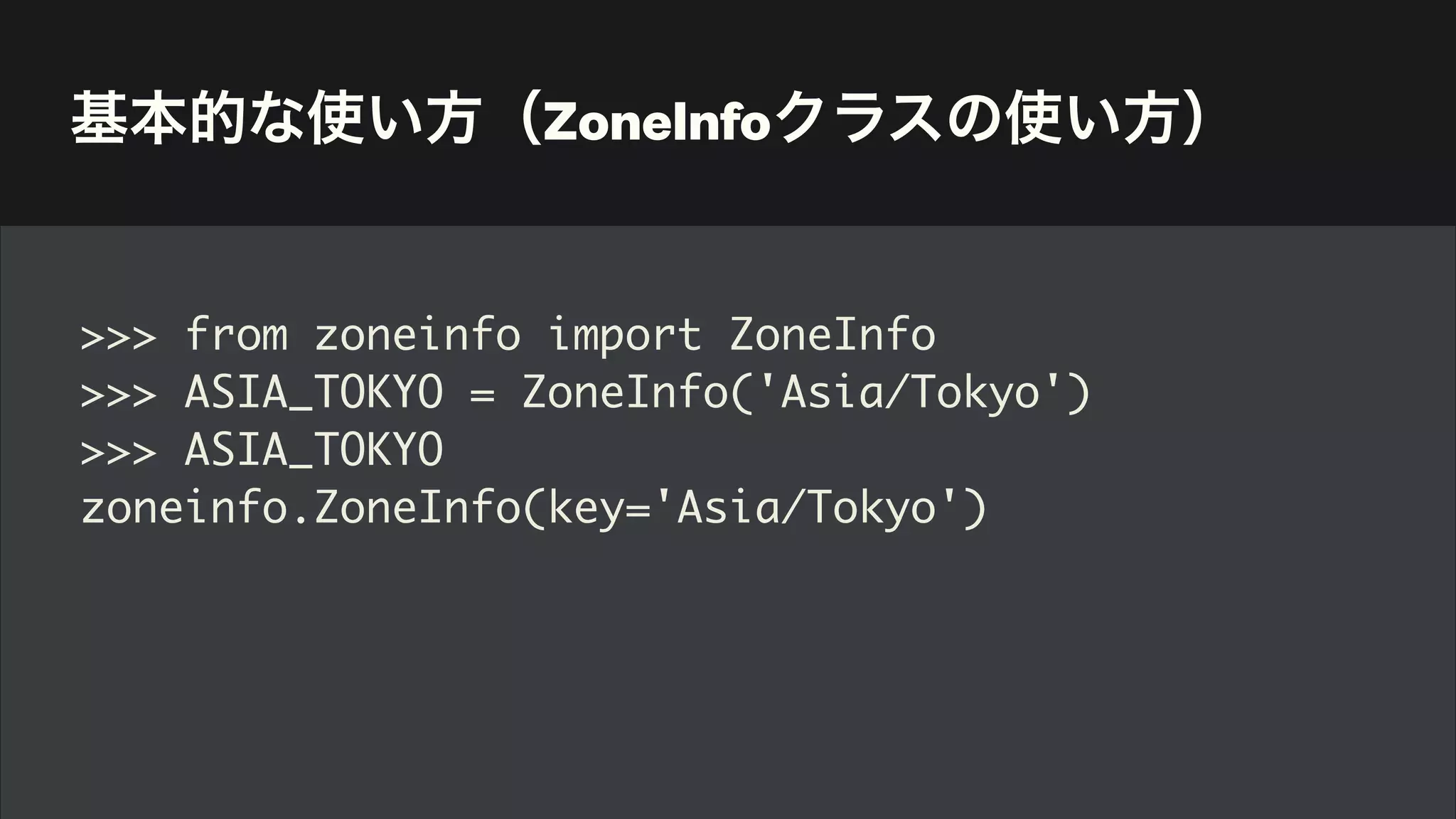 基本的な使い方（ZoneInfoクラスの使い方）
>>> from zoneinfo import ZoneInfo
>>> ASIA_TOKYO = ZoneInfo('Asia/Tokyo')
>>> ASIA_TOKYO
zoneinfo.ZoneInfo(key='Asia/Tokyo')
 