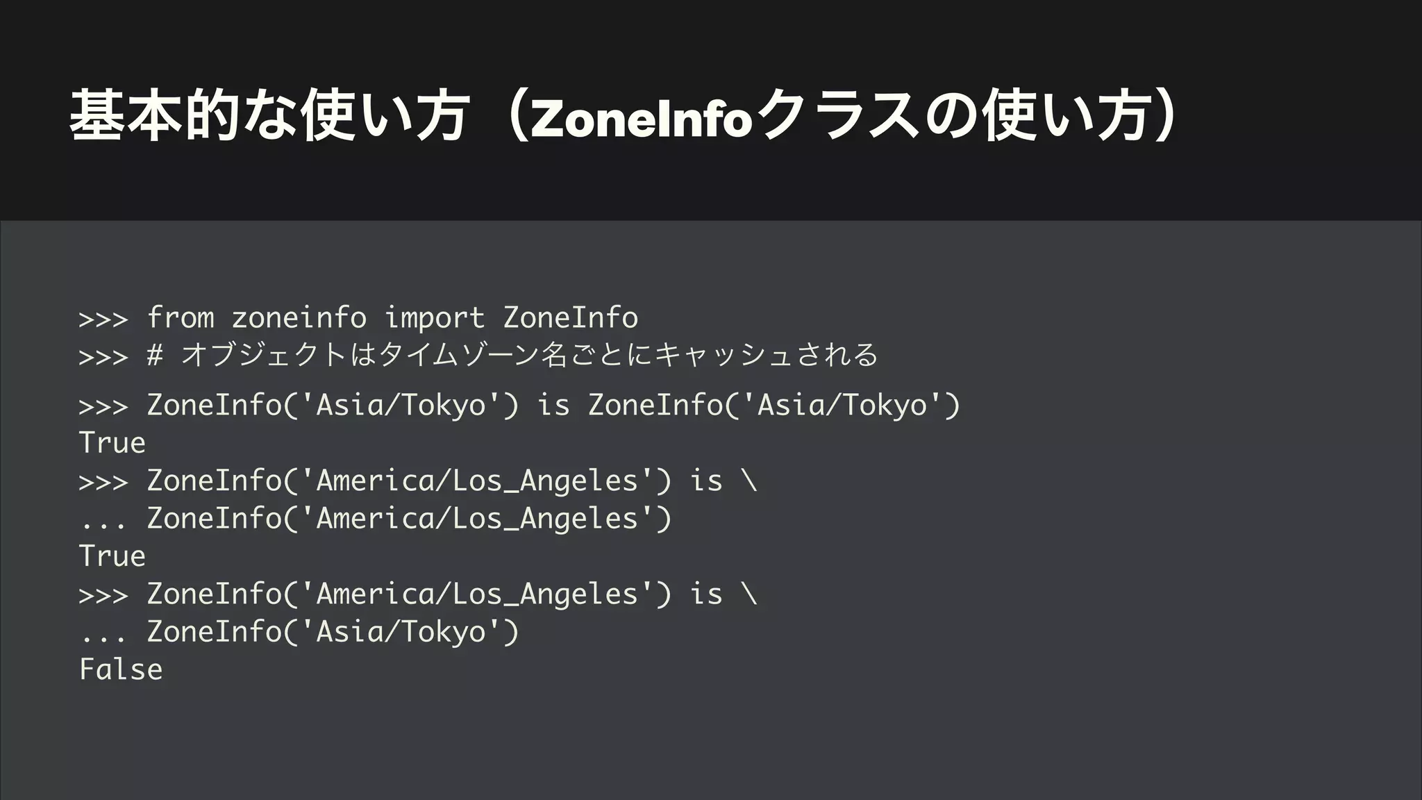 基本的な使い方（ZoneInfoクラスの使い方）
>>> from zoneinfo import ZoneInfo
>>> # オブジェクトはタイムゾーン名ごとにキャッシュされる
>>> ZoneInfo('Asia/Tokyo') is ZoneInfo('Asia/Tokyo')
True
>>> ZoneInfo('America/Los_Angeles') is 
... ZoneInfo('America/Los_Angeles')
True
>>> ZoneInfo('America/Los_Angeles') is 
... ZoneInfo('Asia/Tokyo')
False
 