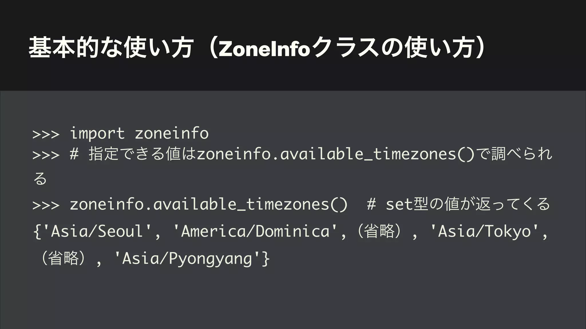 基本的な使い方（ZoneInfoクラスの使い方）
>>> import zoneinfo
>>> # 指定できる値はzoneinfo.available_timezones()で調べられ
る
>>> zoneinfo.available_timezones() # set型の値が返ってくる
{'Asia/Seoul', 'America/Dominica',（省略）, 'Asia/Tokyo',
（省略）, 'Asia/Pyongyang'}
 