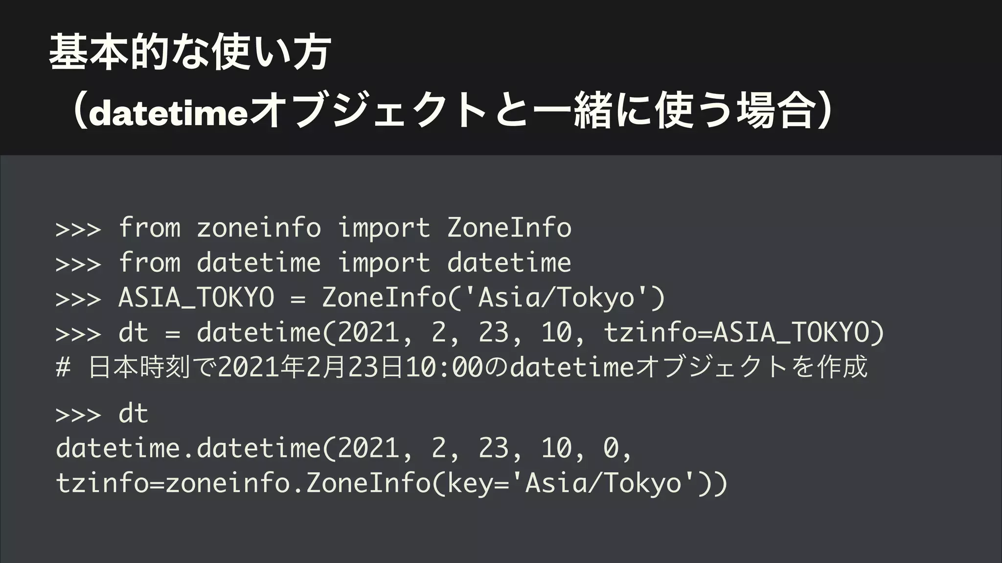 基本的な使い方 
（datetimeオブジェクトと一緒に使う場合）
>>> from zoneinfo import ZoneInfo
>>> from datetime import datetime
>>> ASIA_TOKYO = ZoneInfo('Asia/Tokyo')
>>> dt = datetime(2021, 2, 23, 10, tzinfo=ASIA_TOKYO)
# 日本時刻で2021年2月23日10:00のdatetimeオブジェクトを作成
>>> dt
datetime.datetime(2021, 2, 23, 10, 0,
tzinfo=zoneinfo.ZoneInfo(key='Asia/Tokyo'))
 