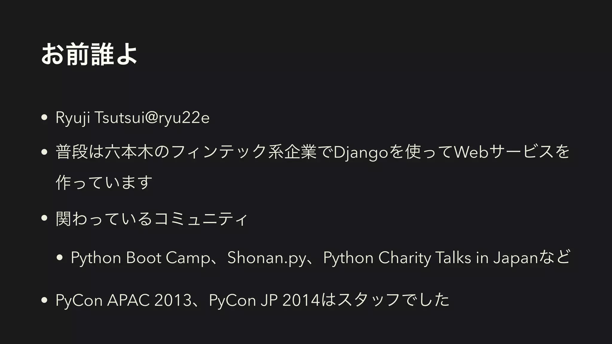 お前誰よ
• Ryuji Tsutsui@ryu22e
• 普段は六本木のフィンテック系企業でDjangoを使ってWebサービスを
作っています
• 関わっているコミュニティ
• Python Boot Camp、Shonan.py、Python Charity Talks in Japanなど
• PyCon APAC 2013、PyCon JP 2014はスタッフでした
 