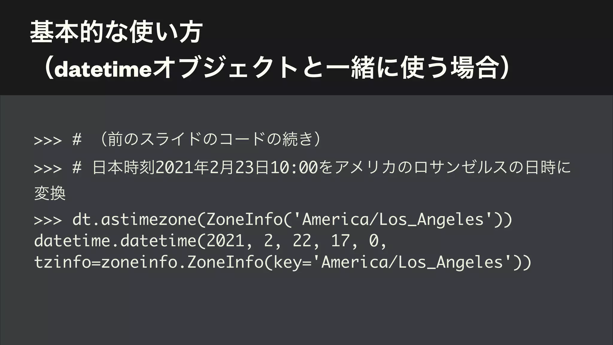 基本的な使い方 
（datetimeオブジェクトと一緒に使う場合）
>>> # （前のスライドのコードの続き）
>>> # 日本時刻2021年2月23日10:00をアメリカのロサンゼルスの日時に
変換
>>> dt.astimezone(ZoneInfo('America/Los_Angeles'))
datetime.datetime(2021, 2, 22, 17, 0,
tzinfo=zoneinfo.ZoneInfo(key='America/Los_Angeles'))
 