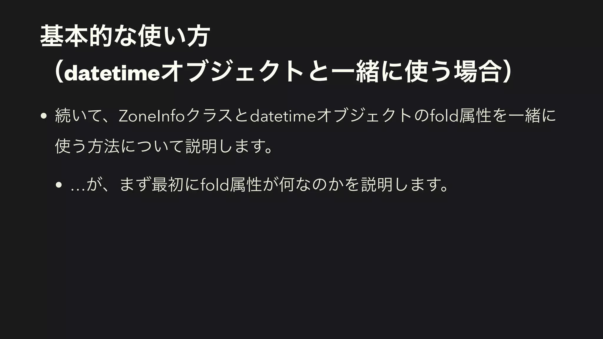 基本的な使い方 
（datetimeオブジェクトと一緒に使う場合）
• 続いて、ZoneInfoクラスとdatetimeオブジェクトのfold属性を一緒に
使う方法について説明します。
• …が、まず最初にfold属性が何なのかを説明します。
 