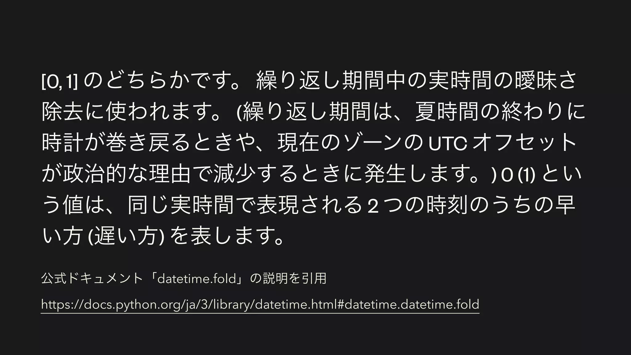 公式ドキュメント「datetime.fold」の説明を引用 
https://docs.python.org/ja/3/library/datetime.html#datetime.datetime.fold
[0, 1] のどちらかです。 繰り返し期間中の実時間の曖昧さ
除去に使われます。 (繰り返し期間は、夏時間の終わりに
時計が巻き戻るときや、現在のゾーンの UTC オフセット
が政治的な理由で減少するときに発生します。) 0 (1) とい
う値は、同じ実時間で表現される 2 つの時刻のうちの早
い方 (遅い方) を表します。
 