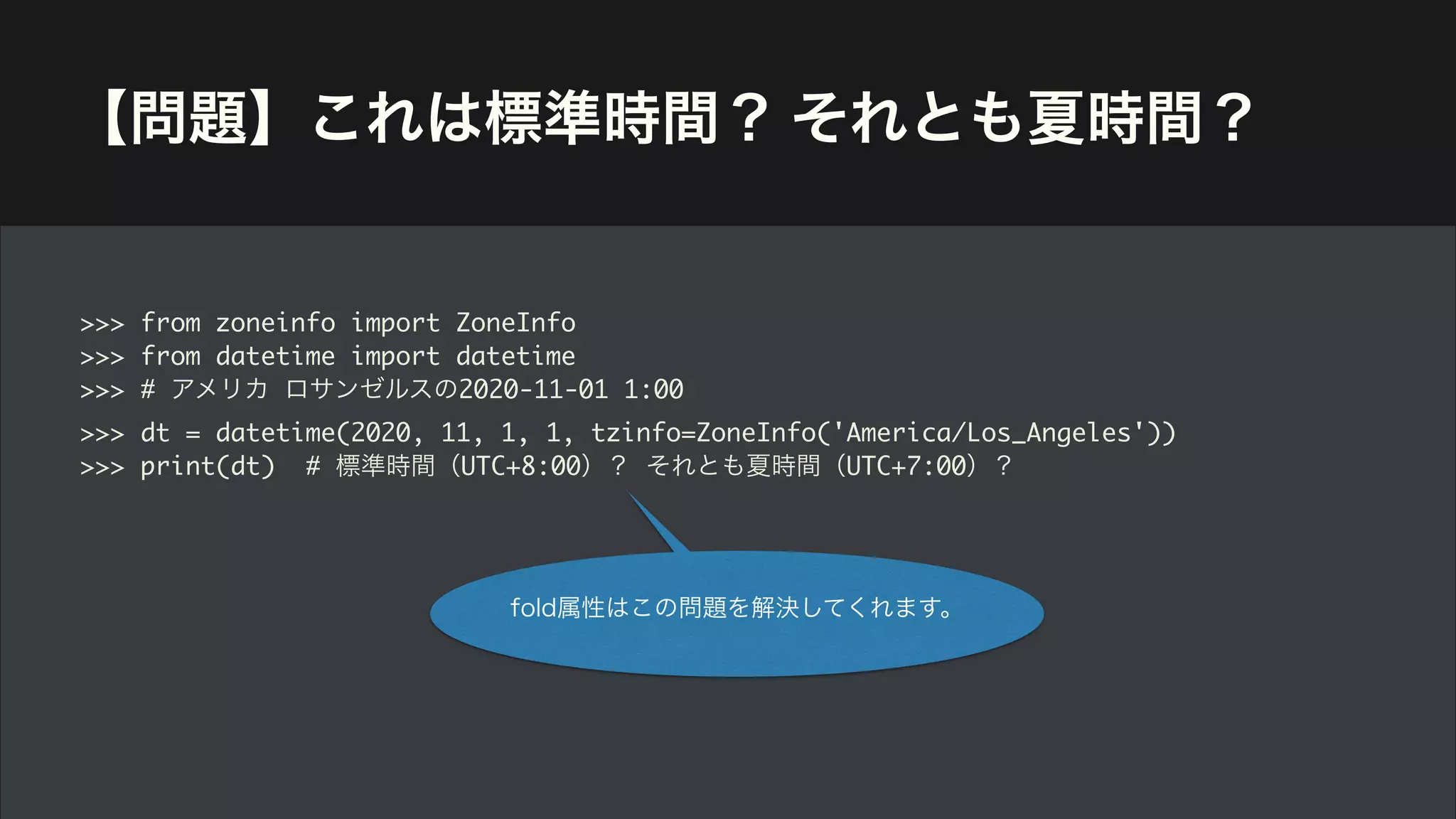 【問題】これは標準時間？ それとも夏時間？
>>> from zoneinfo import ZoneInfo
>>> from datetime import datetime
>>> # アメリカ ロサンゼルスの2020-11-01 1:00
>>> dt = datetime(2020, 11, 1, 1, tzinfo=ZoneInfo('America/Los_Angeles'))
>>> print(dt) # 標準時間（UTC+8:00）？ それとも夏時間（UTC+7:00）？
fold属性はこの問題を解決してくれます。
 