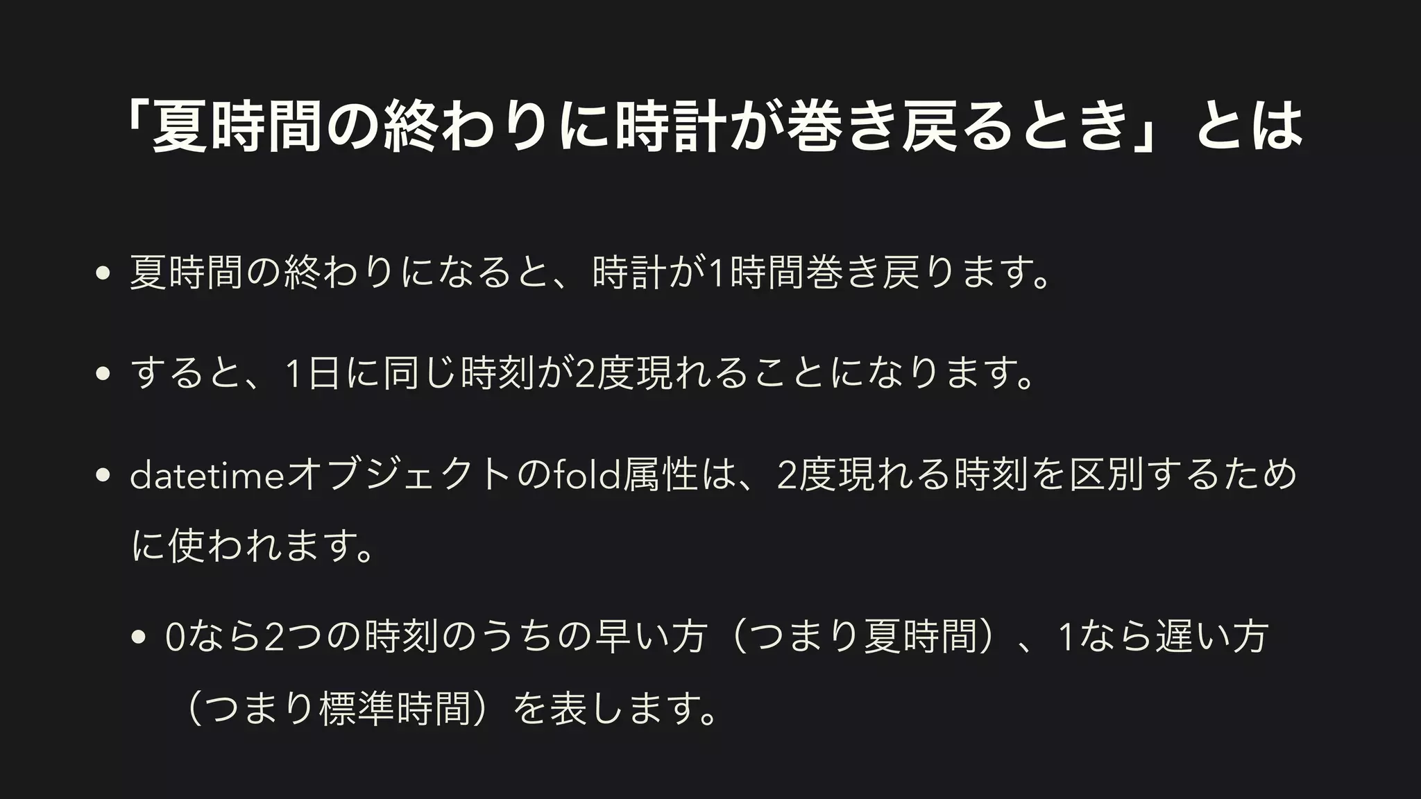 「夏時間の終わりに時計が巻き戻るとき」とは
• 夏時間の終わりになると、時計が1時間巻き戻ります。
• すると、1日に同じ時刻が2度現れることになります。
• datetimeオブジェクトのfold属性は、2度現れる時刻を区別するため
に使われます。
• 0なら2つの時刻のうちの早い方（つまり夏時間）、1なら遅い方
（つまり標準時間）を表します。
 