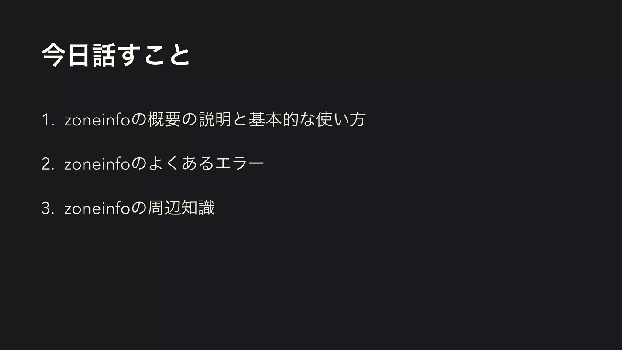 今日話すこと
1. zoneinfoの概要の説明と基本的な使い方
2. zoneinfoのよくあるエラー
3. zoneinfoの周辺知識
 