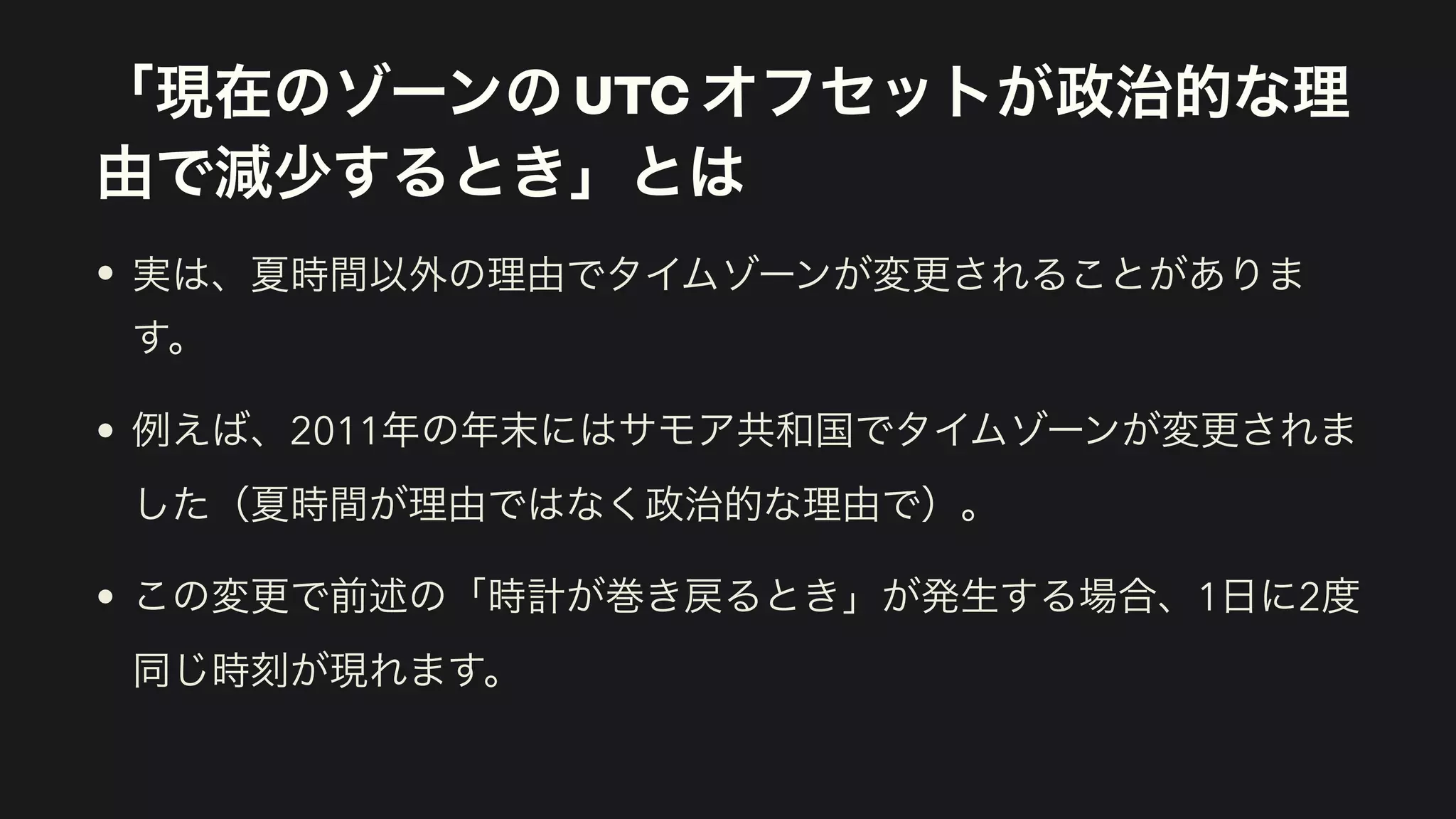 「現在のゾーンの UTC オフセットが政治的な理
由で減少するとき」とは
• 実は、夏時間以外の理由でタイムゾーンが変更されることがありま
す。
• 例えば、2011年の年末にはサモア共和国でタイムゾーンが変更されま
した（夏時間が理由ではなく政治的な理由で）。
• この変更で前述の「時計が巻き戻るとき」が発生する場合、1日に2度
同じ時刻が現れます。
 