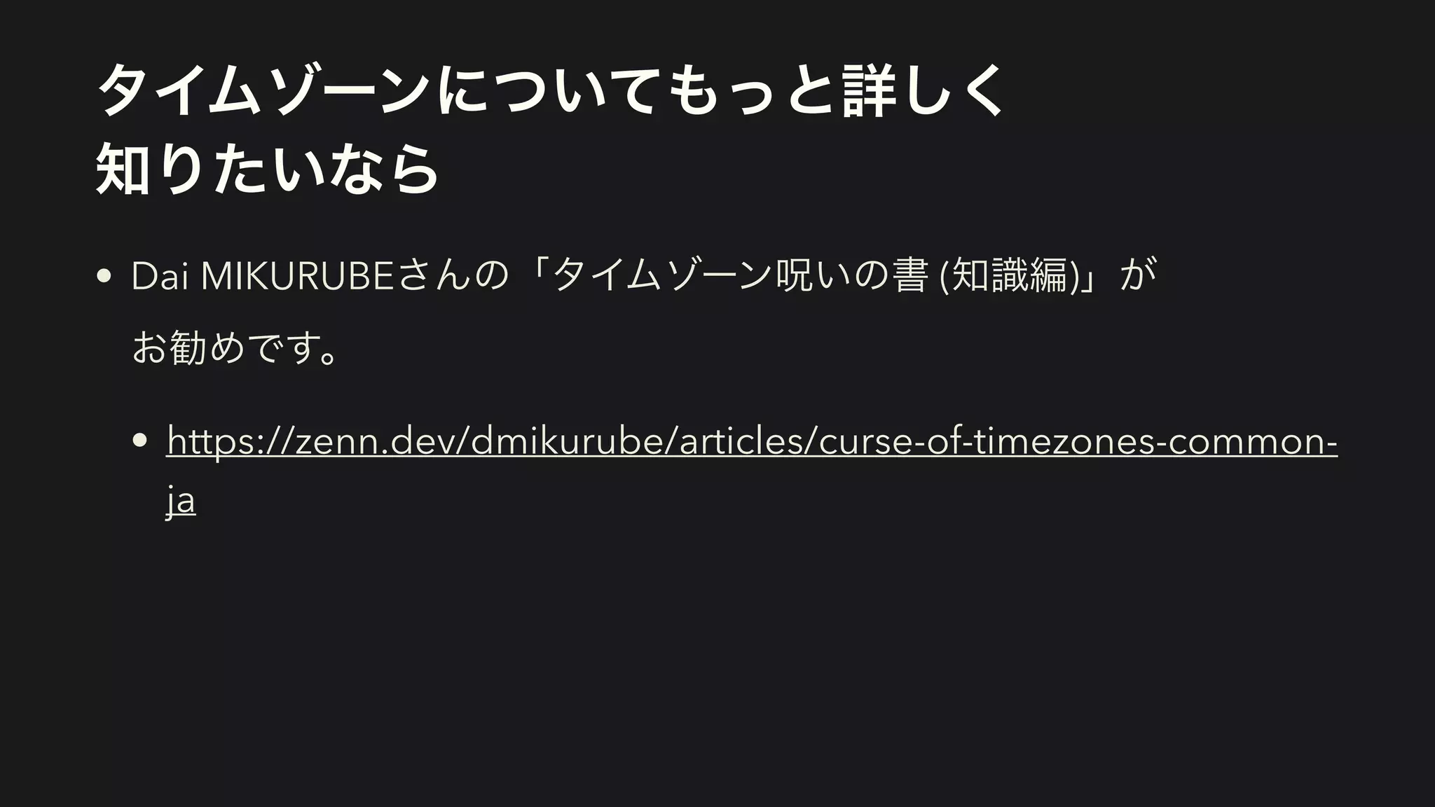 タイムゾーンについてもっと詳しく 
知りたいなら
• Dai MIKURUBEさんの「タイムゾーン呪いの書 (知識編)」が 
お勧めです。
• https://zenn.dev/dmikurube/articles/curse-of-timezones-common-
ja
 