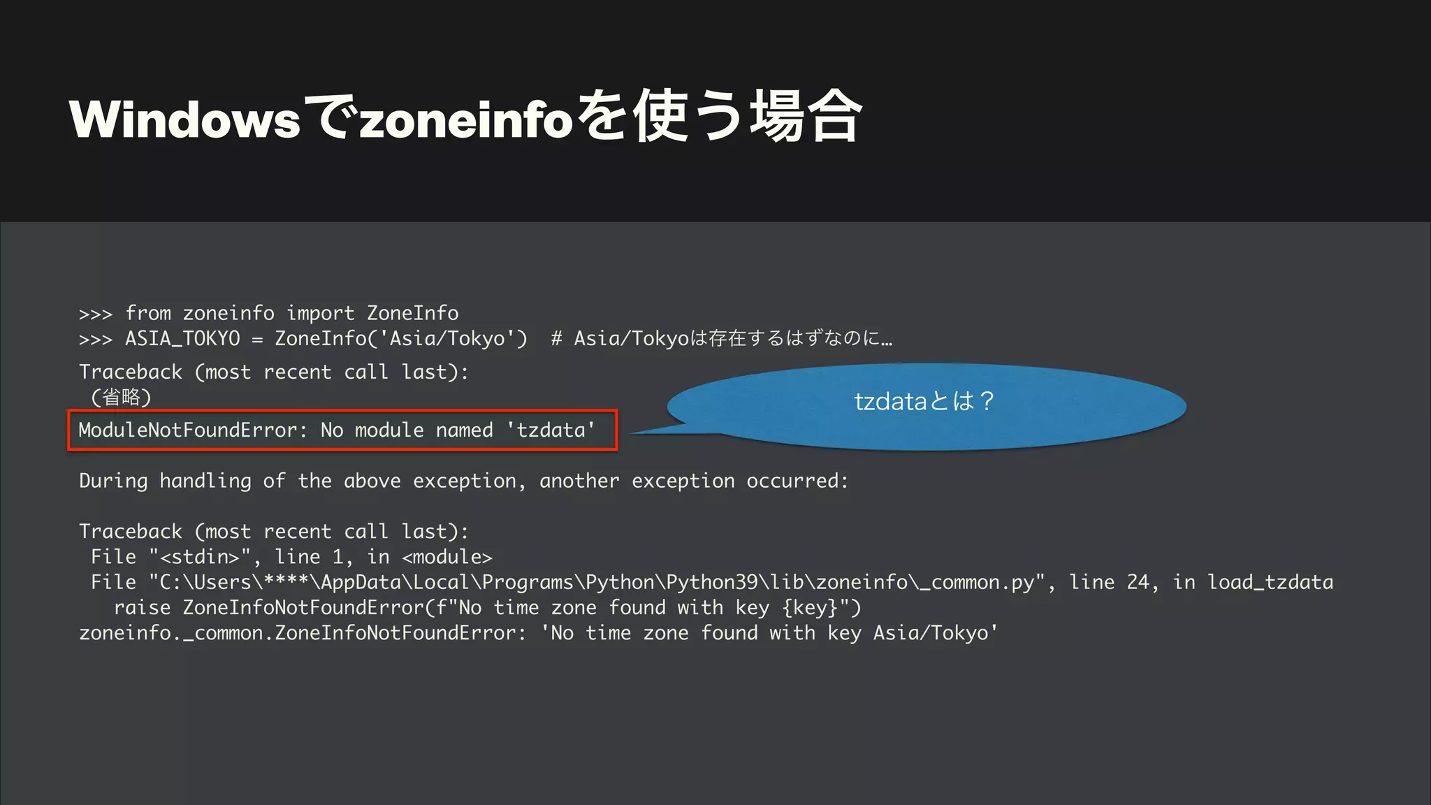 Windowsでzoneinfoを使う場合
>>> from zoneinfo import ZoneInfo
>>> ASIA_TOKYO = ZoneInfo('Asia/Tokyo') # Asia/Tokyoは存在するはずなのに…
Traceback (most recent call last):
(省略)
ModuleNotFoundError: No module named 'tzdata'
During handling of the above exception, another exception occurred:
Traceback (most recent call last):
File "<stdin>", line 1, in <module>
File "C:Users****AppDataLocalProgramsPythonPython39libzoneinfo_common.py", line 24, in load_tzdata
raise ZoneInfoNotFoundError(f"No time zone found with key {key}")
zoneinfo._common.ZoneInfoNotFoundError: 'No time zone found with key Asia/Tokyo'
tzdataとは？
 