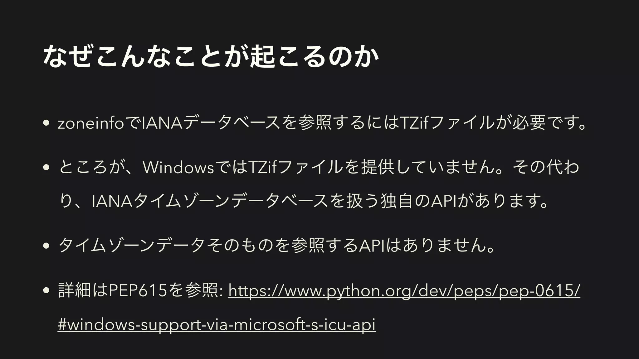 なぜこんなことが起こるのか
• zoneinfoでIANAデータベースを参照するにはTZifファイルが必要です。
• ところが、WindowsではTZifファイルを提供していません。その代わ
り、IANAタイムゾーンデータベースを扱う独自のAPIがあります。
• タイムゾーンデータそのものを参照するAPIはありません。
• 詳細はPEP615を参照: https://www.python.org/dev/peps/pep-0615/
#windows-support-via-microsoft-s-icu-api
 