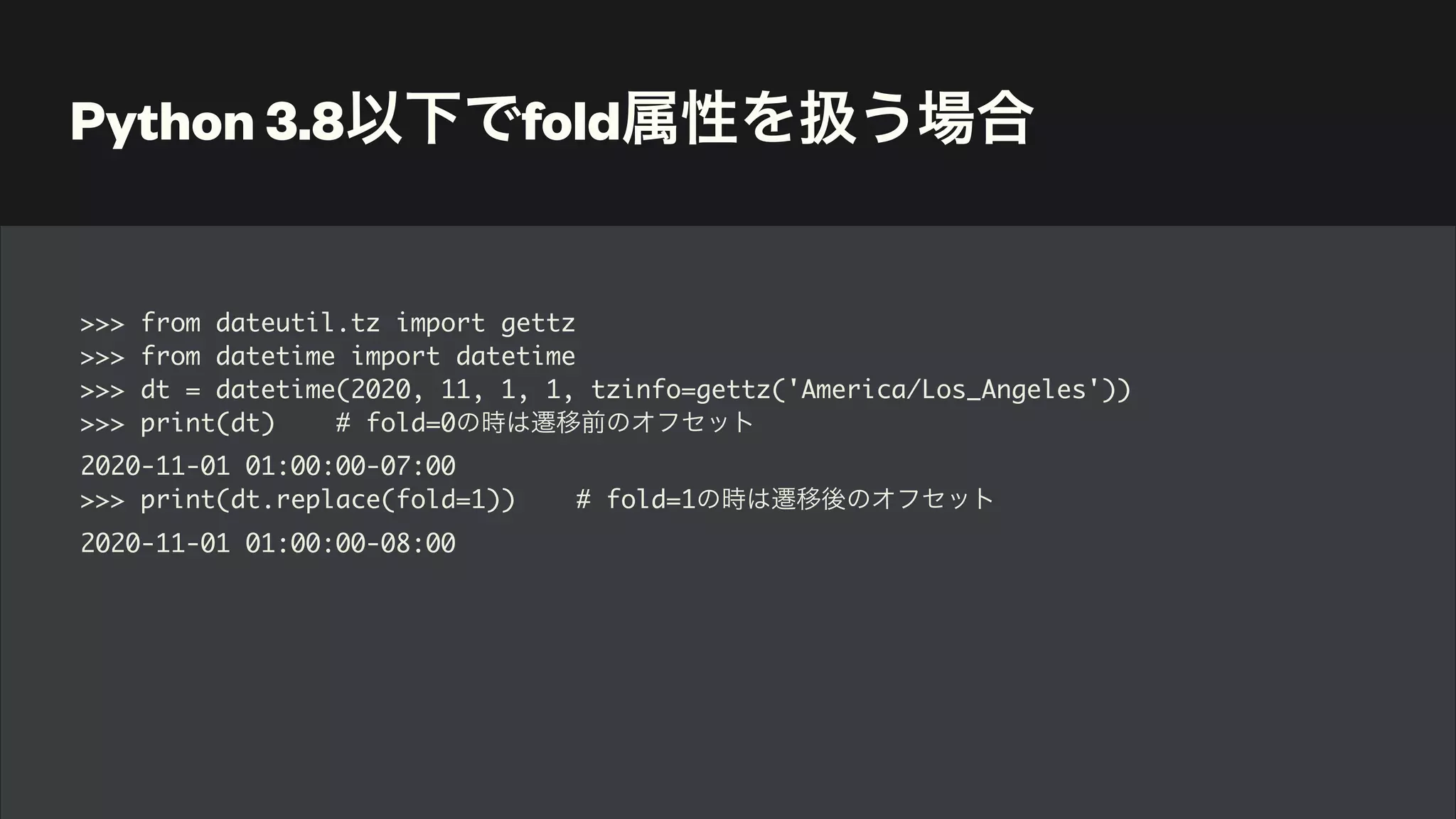 Python 3.8以下でfold属性を扱う場合
>>> from dateutil.tz import gettz
>>> from datetime import datetime
>>> dt = datetime(2020, 11, 1, 1, tzinfo=gettz('America/Los_Angeles'))
>>> print(dt) # fold=0の時は遷移前のオフセット
2020-11-01 01:00:00-07:00
>>> print(dt.replace(fold=1)) # fold=1の時は遷移後のオフセット
2020-11-01 01:00:00-08:00
 