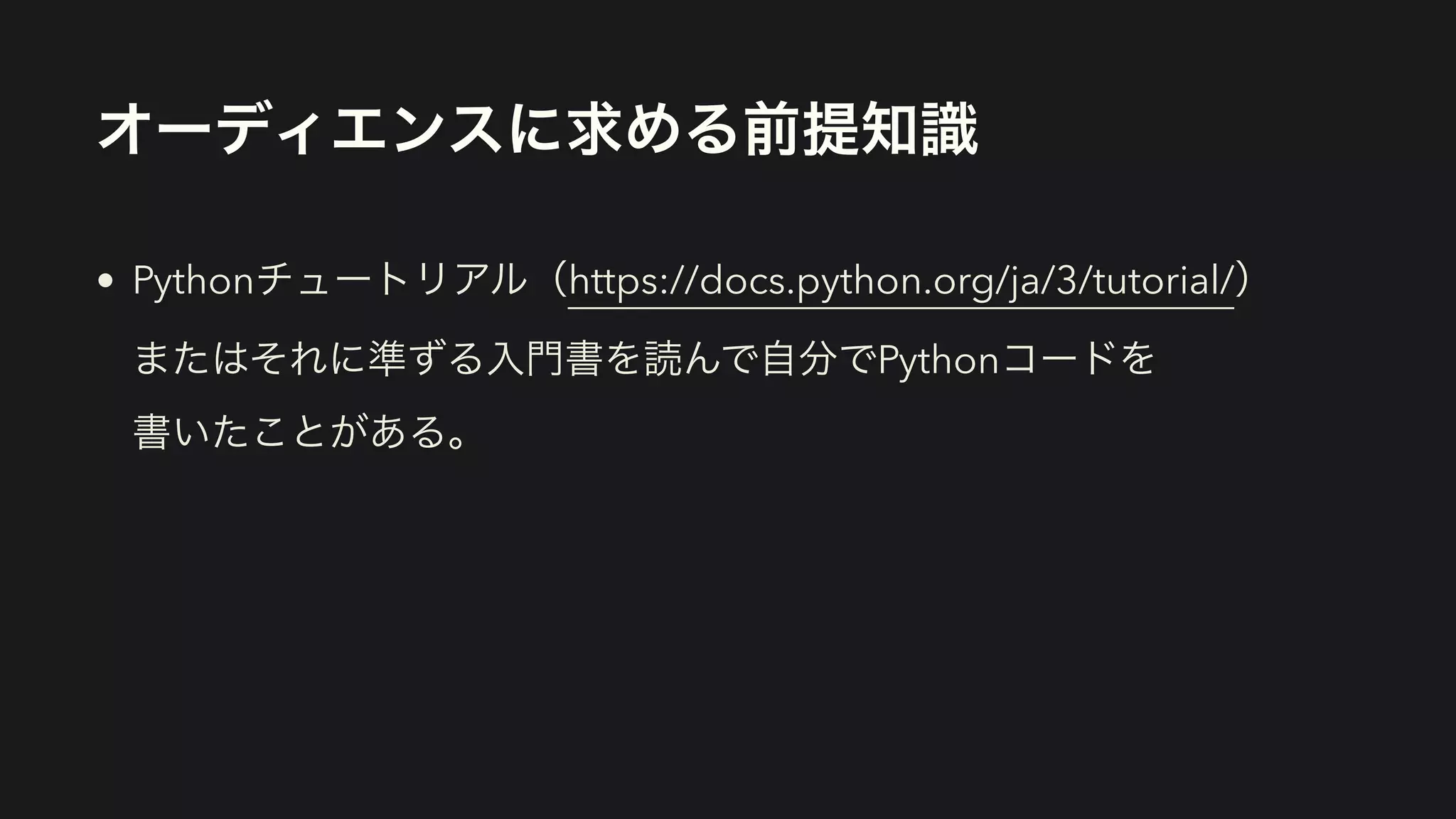 オーディエンスに求める前提知識
• Pythonチュートリアル（https://docs.python.org/ja/3/tutorial/） 
またはそれに準ずる入門書を読んで自分でPythonコードを 
書いたことがある。
 