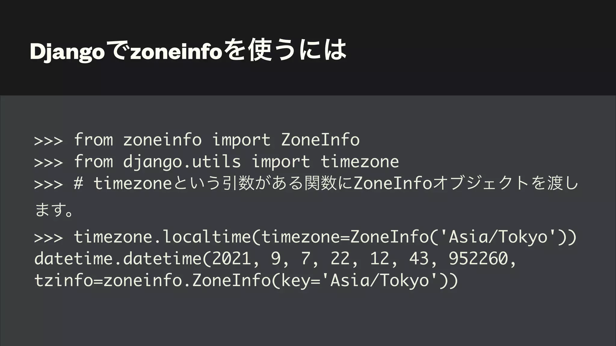 Djangoでzoneinfoを使うには
>>> from zoneinfo import ZoneInfo
>>> from django.utils import timezone
>>> # timezoneという引数がある関数にZoneInfoオブジェクトを渡し
ます。
>>> timezone.localtime(timezone=ZoneInfo('Asia/Tokyo'))
datetime.datetime(2021, 9, 7, 22, 12, 43, 952260,
tzinfo=zoneinfo.ZoneInfo(key='Asia/Tokyo'))
 