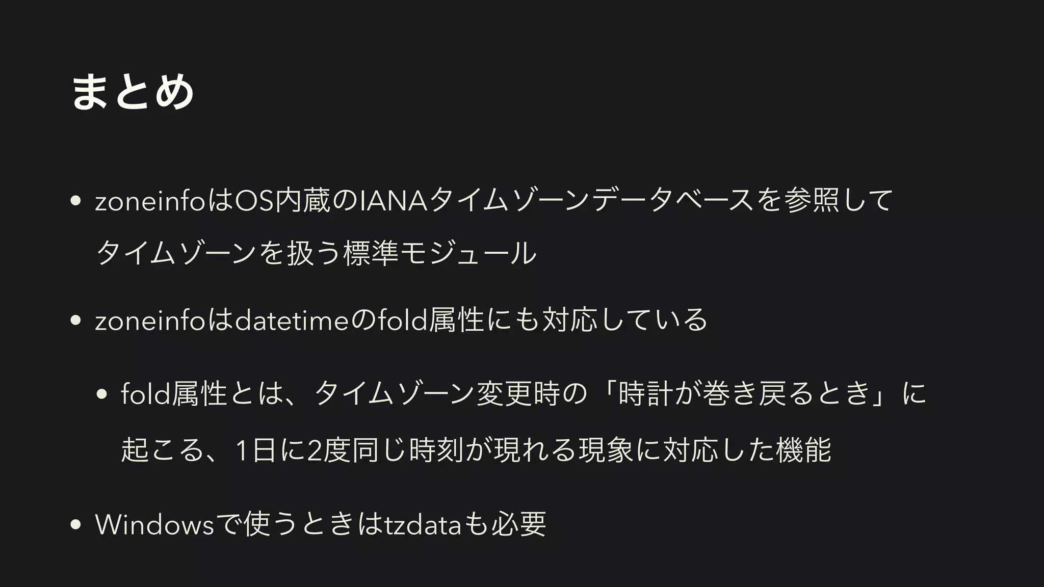 まとめ
• zoneinfoはOS内蔵のIANAタイムゾーンデータベースを参照して 
タイムゾーンを扱う標準モジュール
• zoneinfoはdatetimeのfold属性にも対応している
• fold属性とは、タイムゾーン変更時の「時計が巻き戻るとき」に 
起こる、1日に2度同じ時刻が現れる現象に対応した機能
• Windowsで使うときはtzdataも必要
 