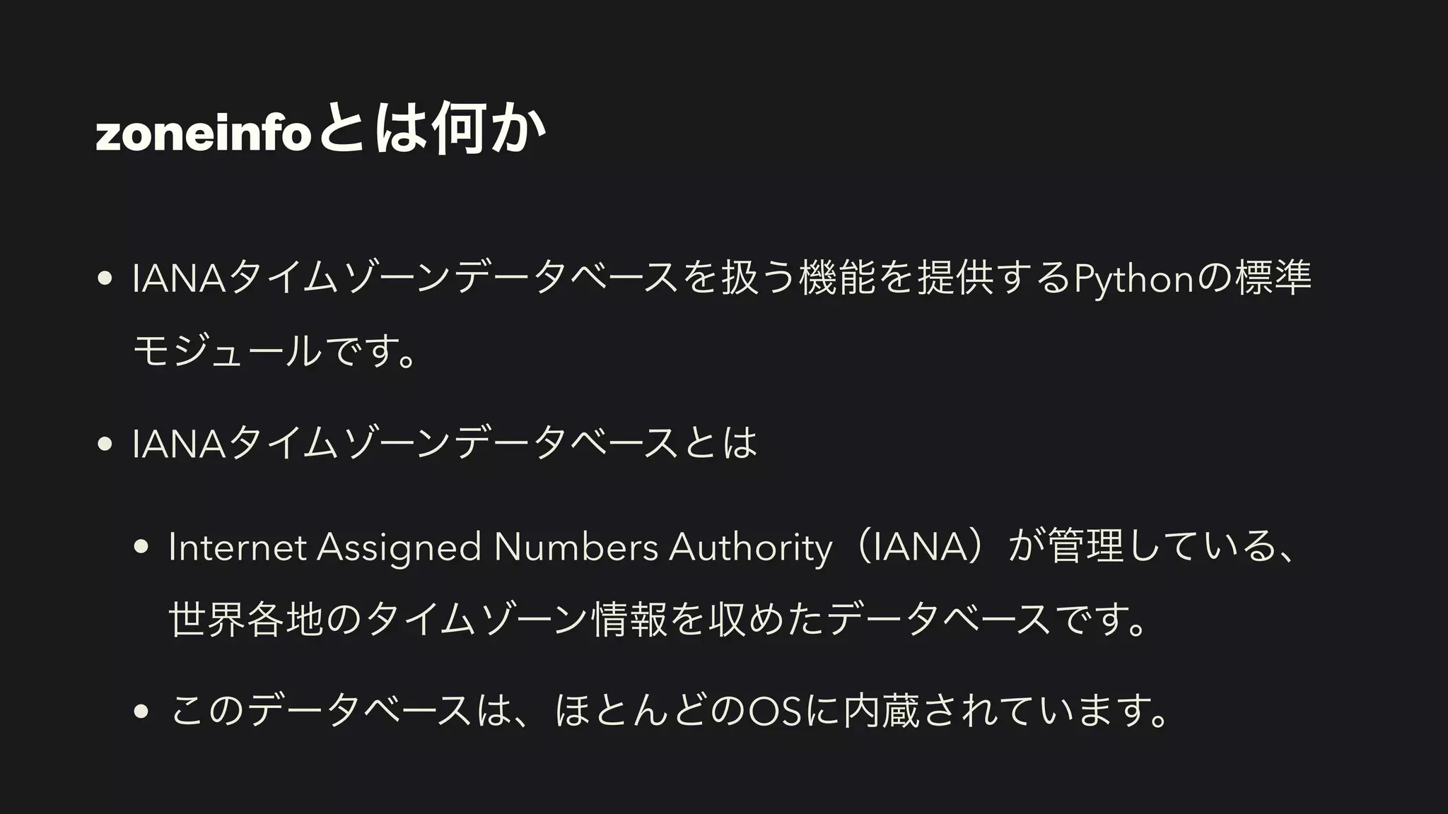 zoneinfoとは何か
• IANAタイムゾーンデータベースを扱う機能を提供するPythonの標準 
モジュールです。
• IANAタイムゾーンデータベースとは
• Internet Assigned Numbers Authority（IANA）が管理している、
世界各地のタイムゾーン情報を収めたデータベースです。
• このデータベースは、ほとんどのOSに内蔵されています。
 