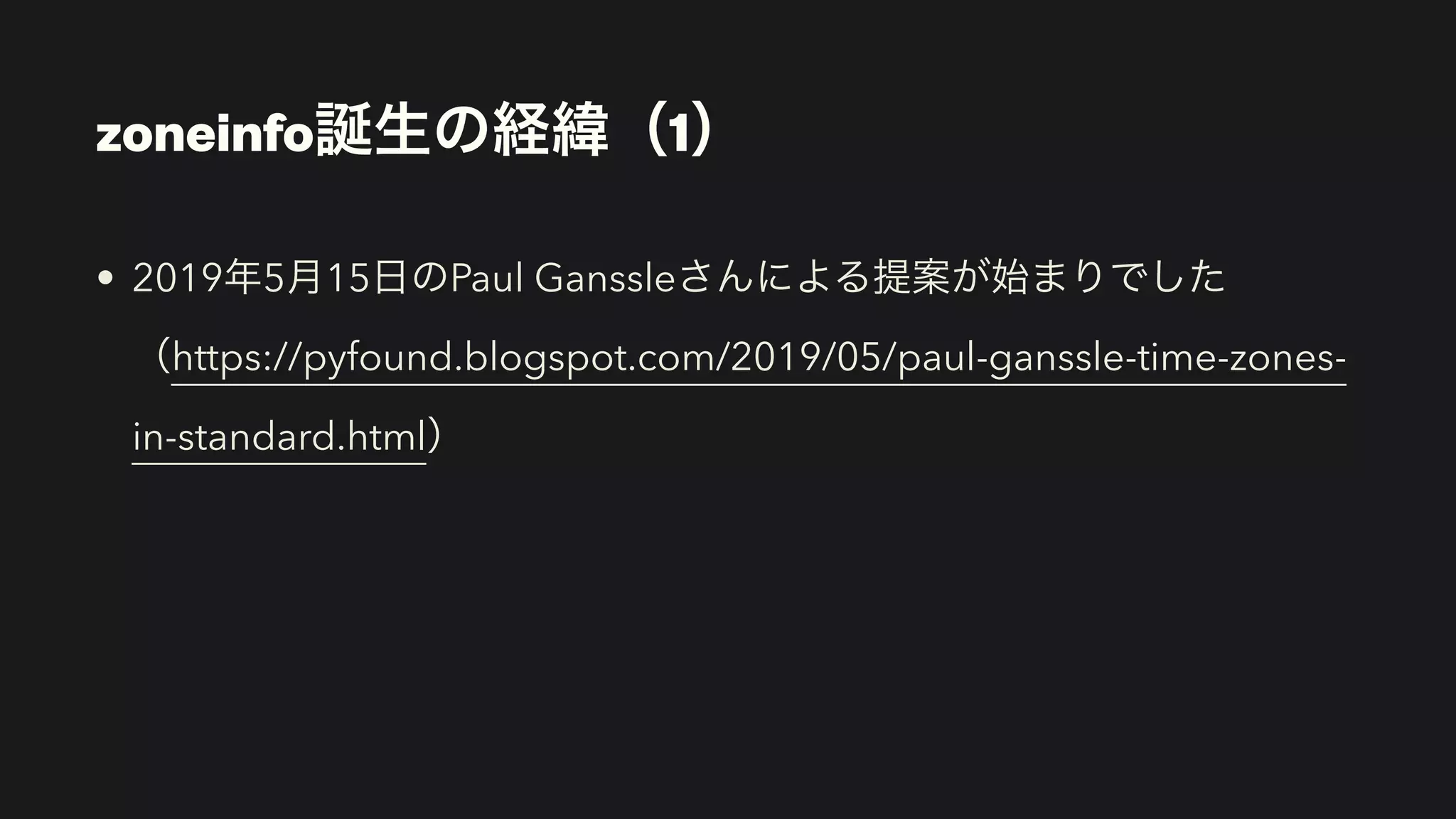 • 2019年5月15日のPaul Ganssleさんによる提案が始まりでした
（https://pyfound.blogspot.com/2019/05/paul-ganssle-time-zones-
in-standard.html）
zoneinfo誕生の経緯（1）
 