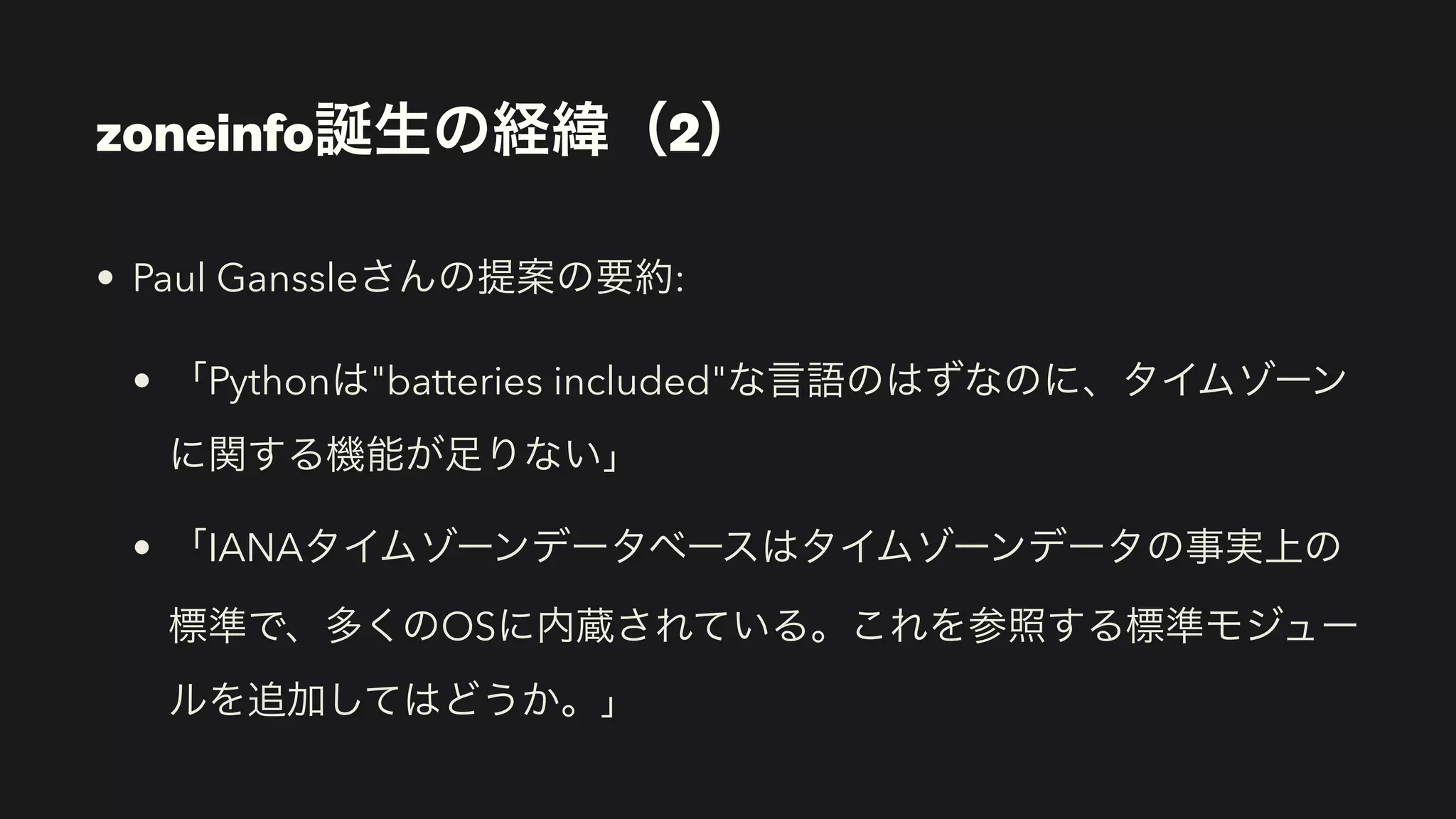 • Paul Ganssleさんの提案の要約:
• 「Pythonは"batteries included"な言語のはずなのに、タイムゾーン
に関する機能が足りない」
• 「IANAタイムゾーンデータベースはタイムゾーンデータの事実上の
標準で、多くのOSに内蔵されている。これを参照する標準モジュー
ルを追加してはどうか。」
zoneinfo誕生の経緯（2）
 