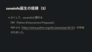 • かくして、zoneinfoに関する 
PEP（Python Enhancement Proposals） 
PEP 615（https://www.python.org/dev/peps/pep-0615/）が作成
されました。
zoneinfo誕生の経緯（3）
 