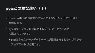 pytzとの主な違い（１）
• zoneinfoはOSに内蔵されているタイムゾーンデータベースを 
参照します。
• pytzはライブラリ自体にタイムゾーンデータベースが 
内蔵されています。
• pytzはタイムゾーンデータベースが更新されるとライブラリの 
アップデートが必要です。
 