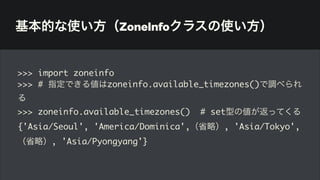 基本的な使い方（ZoneInfoクラスの使い方）
>>> import zoneinfo
>>> # 指定できる値はzoneinfo.available_timezones()で調べられ
る
>>> zoneinfo.available_timezones() # set型の値が返ってくる
{'Asia/Seoul', 'America/Dominica',（省略）, 'Asia/Tokyo',
（省略）, 'Asia/Pyongyang'}
 