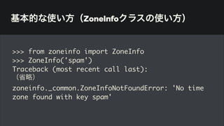 基本的な使い方（ZoneInfoクラスの使い方）
>>> from zoneinfo import ZoneInfo
>>> ZoneInfo('spam')
Traceback (most recent call last):
（省略）
zoneinfo._common.ZoneInfoNotFoundError: 'No time
zone found with key spam'
 