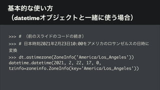 基本的な使い方 
（datetimeオブジェクトと一緒に使う場合）
>>> # （前のスライドのコードの続き）
>>> # 日本時刻2021年2月23日10:00をアメリカのロサンゼルスの日時に
変換
>>> dt.astimezone(ZoneInfo('America/Los_Angeles'))
datetime.datetime(2021, 2, 22, 17, 0,
tzinfo=zoneinfo.ZoneInfo(key='America/Los_Angeles'))
 