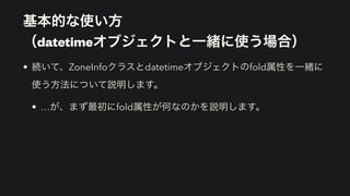 基本的な使い方 
（datetimeオブジェクトと一緒に使う場合）
• 続いて、ZoneInfoクラスとdatetimeオブジェクトのfold属性を一緒に
使う方法について説明します。
• …が、まず最初にfold属性が何なのかを説明します。
 